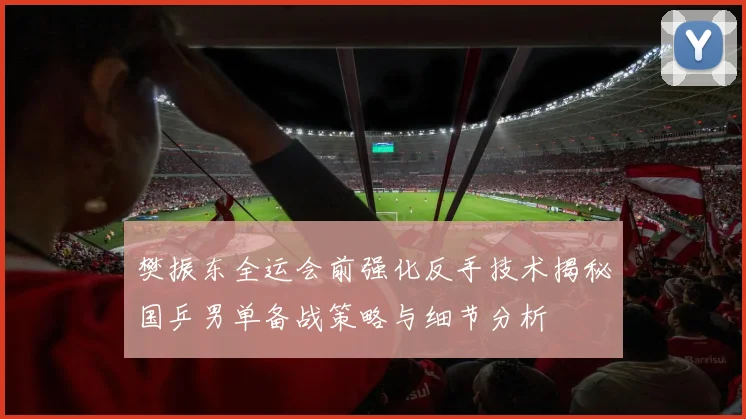 樊振东全运会前强化反手技术揭秘国乒男单备战策略与细节分析