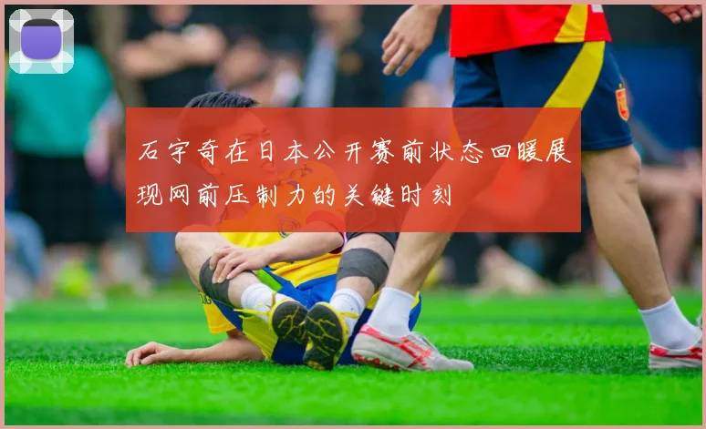 石宇奇在日本公开赛前状态回暖展现网前压制力的关键时刻