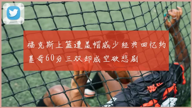 福克斯上篮遭盖帽威少经典回忆约基奇60分三双却成空砍悲剧