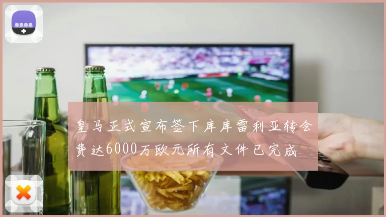 皇马正式宣布签下库库雷利亚转会费达6000万欧元所有文件已完成