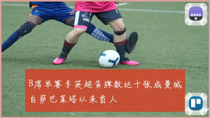 B席单赛季英超黄牌数达十张成曼城自萨巴莱塔以来首人