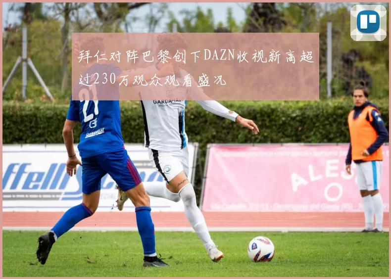 拜仁对阵巴黎创下DAZN收视新高超过230万观众观看盛况