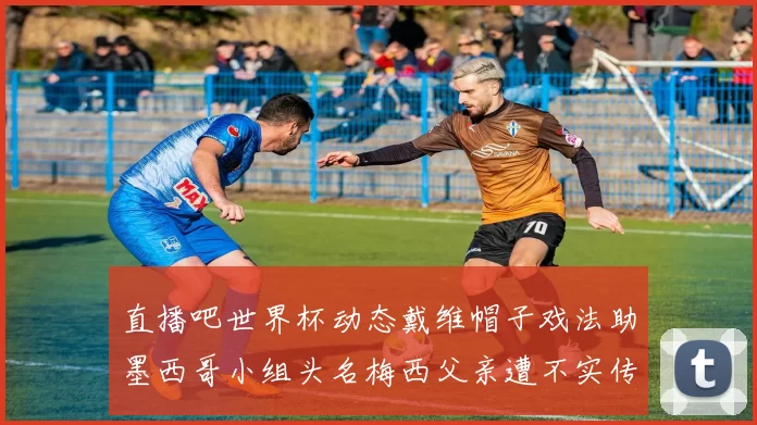 直播吧世界杯动态戴维帽子戏法助墨西哥小组头名梅西父亲遭不实传言困扰