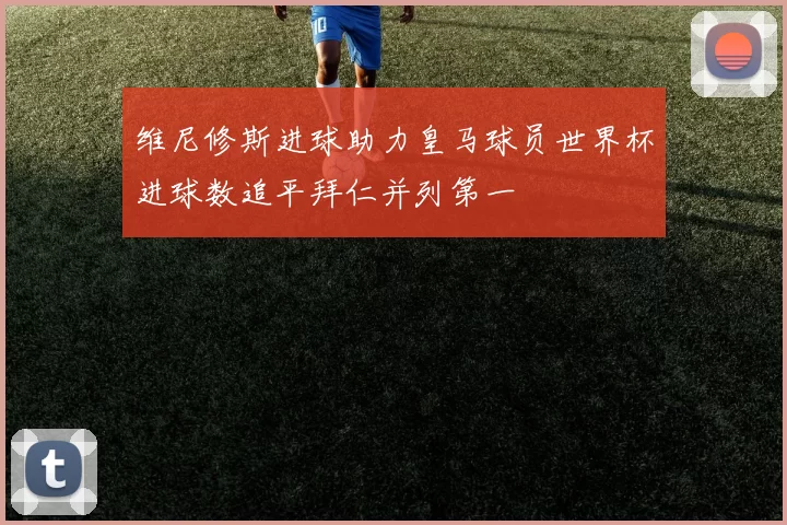 维尼修斯进球助力皇马球员世界杯进球数追平拜仁并列第一