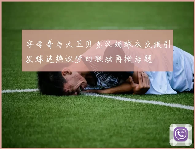 字母哥与大卫贝克汉姆球衣交换引发球迷热议梦幻联动再掀话题