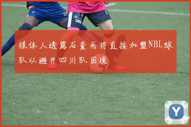 媒体人透露石奎或将直接加盟NBL球队以避开四川队困境