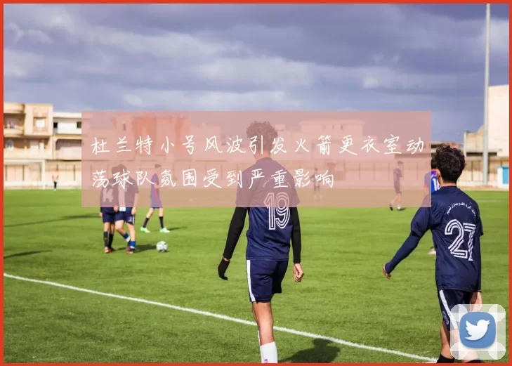 杜兰特小号风波引发火箭更衣室动荡球队氛围受到严重影响