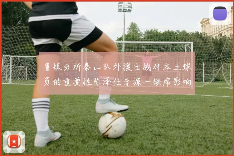 鲁媒分析泰山队外援出战对本土球员的重要性陈泽仕李源一缺席影响显著