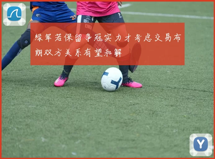 绿军若保留争冠实力才考虑交易布朗双方关系有望和解