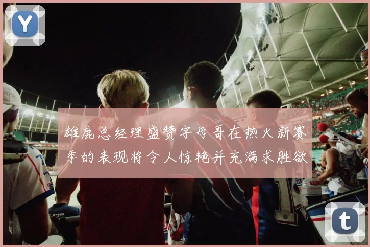 雄鹿总经理盛赞字母哥在热火新赛季的表现将令人惊艳并充满求胜欲