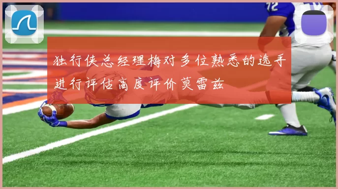 独行侠总经理梅对多位熟悉的选手进行评估高度评价莫雷兹