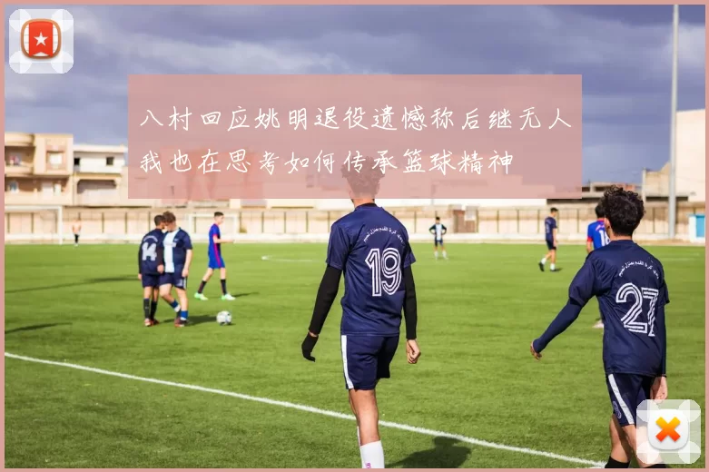 八村回应姚明退役遗憾称后继无人我也在思考如何传承篮球精神