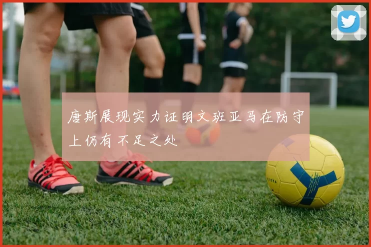 唐斯展现实力证明文班亚马在防守上仍有不足之处