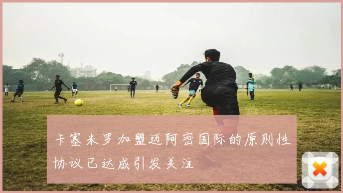 卡塞米罗加盟迈阿密国际的原则性协议已达成引发关注