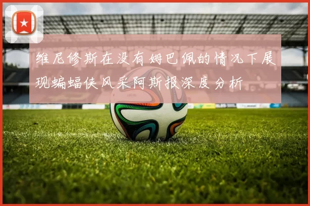 维尼修斯在没有姆巴佩的情况下展现蝙蝠侠风采阿斯报深度分析