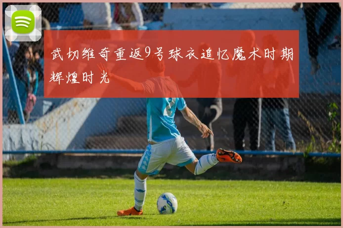 武切维奇重返9号球衣追忆魔术时期辉煌时光