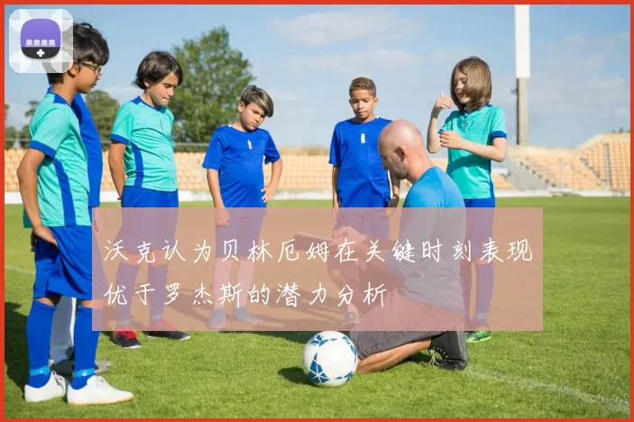 沃克认为贝林厄姆在关键时刻表现优于罗杰斯的潜力分析
