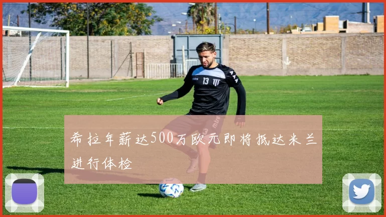 希拉年薪达500万欧元即将抵达米兰进行体检