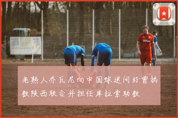 老熟人乔瓦尼向中国球迷问好曾执教陕西联合并担任库拉索助教