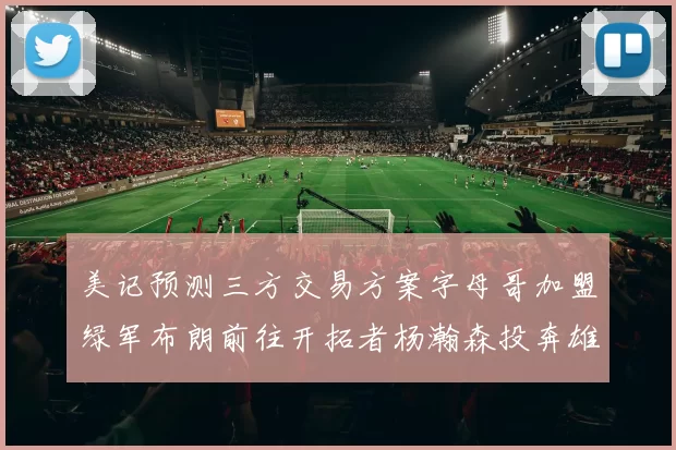 美记预测三方交易方案字母哥加盟绿军布朗前往开拓者杨瀚森投奔雄鹿