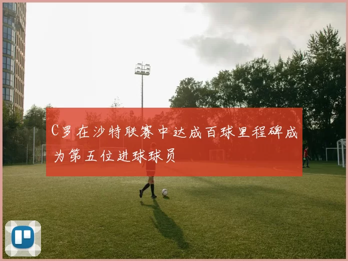 C罗在沙特联赛中达成百球里程碑成为第五位进球球员